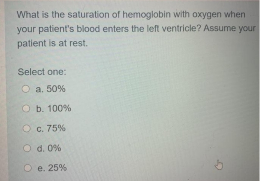 What is the saturation of hemoglobin with oxygen when
your patient's blood enters the left ventricle? Assume your
patient is at rest.
Select one:
O a. 50%
O b. 100%
O c. 75%
O d. 0%
O e. 25%
