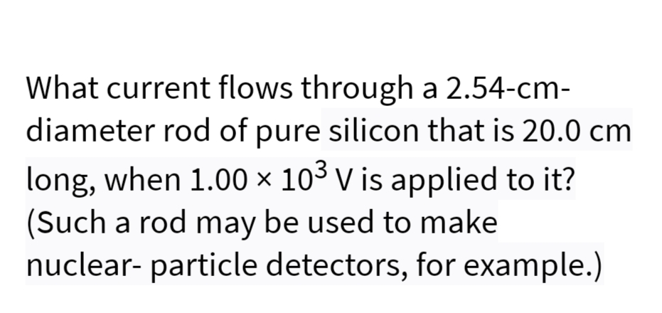 What current flows through a 2.54-cm-
diameter rod of pure silicon that is 20.0 cm
long, when 1.00 × 10³ V is applied to it?
(Such a rod may be used to make
nuclear- particle detectors, for example.)
