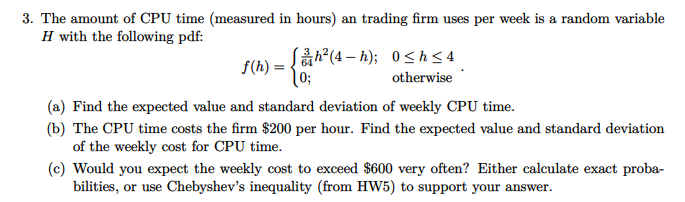 3. The amount of CPU time (measured in hours) an trading firm uses per week is a random variable
H with the following pdf:
S(h) = {ah?(4 – h); 0<h<4
0;
otherwise
(a) Find the expected value and standard deviation of weekly CPU time.
(b) The CPU time costs the firm $200 per hour. Find the expected value and standard deviation
of the weekly cost for CPU time.
(c) Would you expect the weekly cost to exceed $600 very often? Either calculate exact proba-
bilities, or use Chebyshev's inequality (from HW5) to support your answer.
