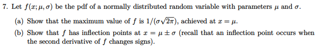 7. Let f(x; µ, o) be the pdf of a normally distributed random variable with parameters u and o.
(a) Show that the maximum value of f is 1/(ov27), achieved at x = µ.
(b) Show that f has inflection points at x = µ±o (recall that an inflection point occurs when
the second derivative of f changes signs).
