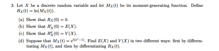 3. Let X be a discrete random variable and let Mx(t) be its moment-generating function. Define
Rx(t) = In(Mx(t)).
(a) Show that Rx(0) = 0.
(b) Show that R'x(0) = E(X).
(c) Show that RK (0) = V(X).
(d) Suppose that Mx(t) = e5(et–1). Find E(X) and V(X) in two different ways: first by differen-
tiating Mx(t), and then by differentiating Rx(t).
