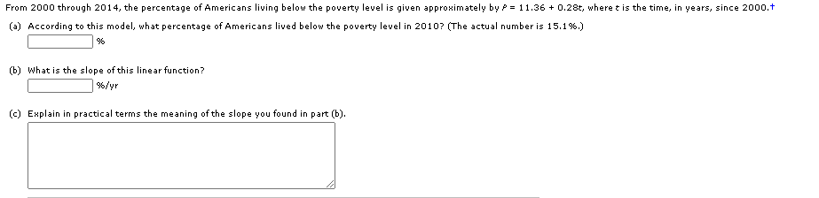From 2000 through 2014, the percentage of Americans living below the poverty level is given approximately by P = 11.36 + 0.28t, where t is the time, in years, since 2000.t
(a) According to this model, what percentage of Americans lived below the poverty level in 2010? (The actual number is 15.1%.)
(b) What is the slope of this linear function?
%/yr
(c) Explain in practical terms the meaning of the slope you found in part (b).
