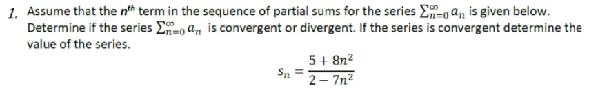 1. Assume that the nth term in the sequence of partial sums for the series E=0 an is given below.
Determine if the series E=o an is convergent or divergent. If the series is convergent determine the
value of the series.
5+ 8n?
Sn =
2 – 7n²
