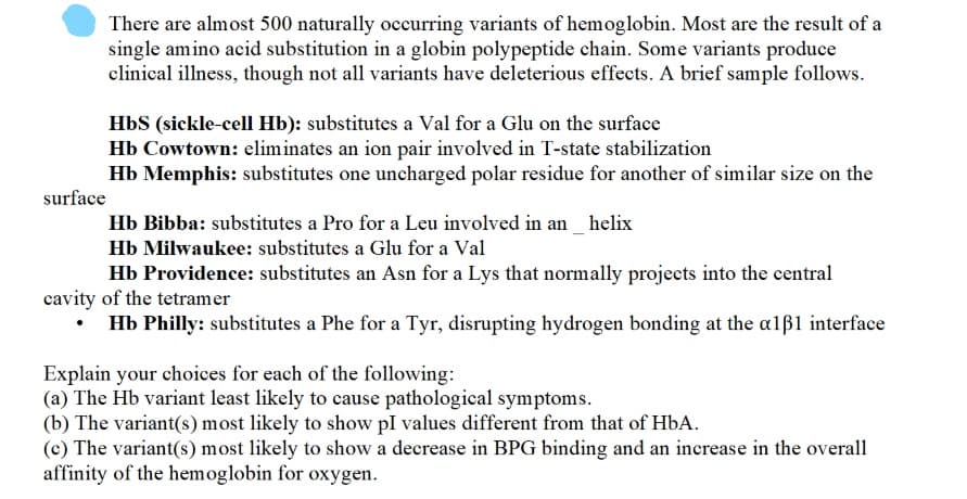 There are almost 500 naturally occurring variants of hemoglobin. Most are the result of a
single amino acid substitution in a globin polypeptide chain. Some variants produce
clinical illness, though not all variants have deleterious effects. A brief sample follows.
HbS (sickle-cell Hb): substitutes a Val for a Glu on the surface
Hb Cowtown: eliminates an ion pair involved in T-state stabilization
Hb Memphis: substitutes one uncharged polar residue for another of similar size on the
surface
Hb Bibba: substitutes a Pro for a Leu involved in an _ helix
Hb Milwaukee: substitutes a Glu for a Val
Hb Providence: substitutes an Asn for a Lys that normally projects into the central
cavity of the tetramer
Hb Philly: substitutes a Phe for a Tyr, disrupting hydrogen bonding at the alß1 interface
Explain your choices for each of the following:
(a) The Hb variant least likely to cause pathological symptoms.
(b) The variant(s) most likely to show pI values different from that of HbA.
(c) The variant(s) most likely to show a decrease in BPG binding and an increase in the overall
affinity of the hemoglobin for oxygen.
