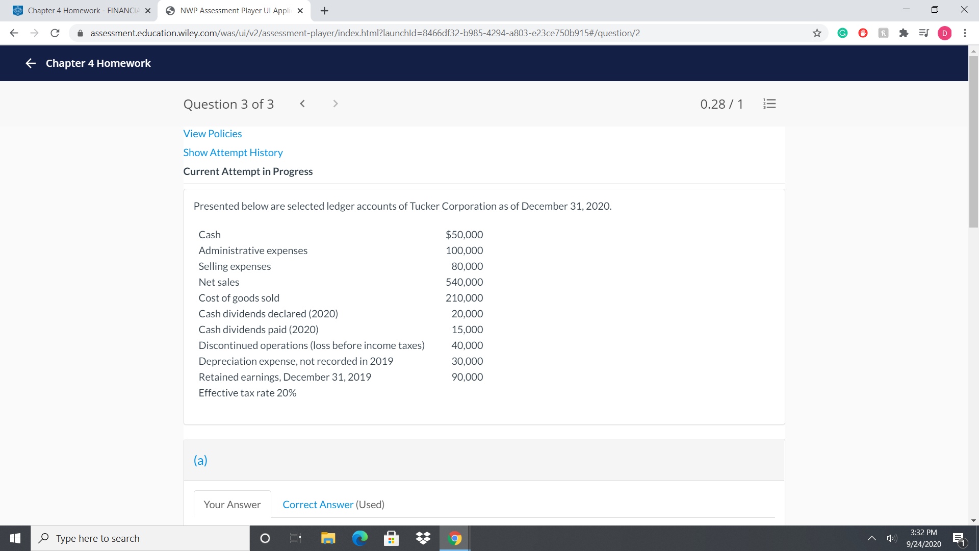 Questióñ 3 ôf 3
U.28
View Policies
Show Attempt History
Current Attempt in Progress
Presented below are selected ledger accounts of Tucker Corporation as of December 31, 2020.
Cash
$50,000
Administrative expenses
100,000
Selling expenses
80,000
Net sales
540,000
Cost of goods sold
210,000
Cash dividends declared (2020)
20,000
Cash dividends paid (2020)
15,000
Discontinued operations (loss before income taxes)
40,000
Depreciation expense, not recorded in 2019
30,000
Retained earnings, December 31, 2019
90,000
Effective tax rate 20%
(a)
Your Answer
Correct Answer (Used)
!!
