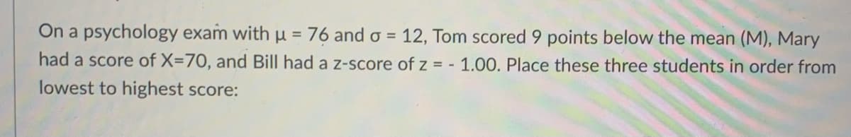 On a psychology exam with µ= 76 and o = 12, Tom scored 9 points below the mean (M), Mary
%3D
had a score of X=70, and Bill had a z-score of z = -1.00. Place these three students in order from
lowest to highest score:
