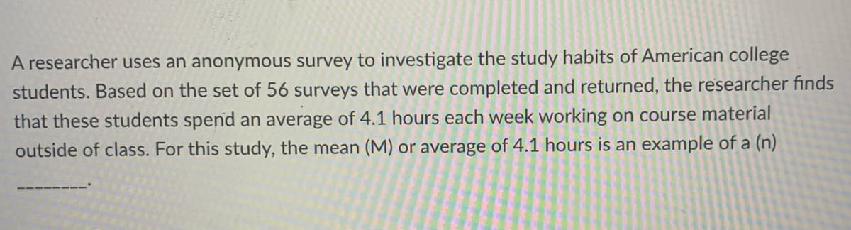 A researcher uses an anonymous survey to investigate the study habits of American college
students. Based on the set of 56 surveys that were completed and returned, the researcher finds
that these students spend an average of 4.1 hours each week working on course material
outside of class. For this study, the mean (M) or average of 4.1 hours is an example of a (n)
