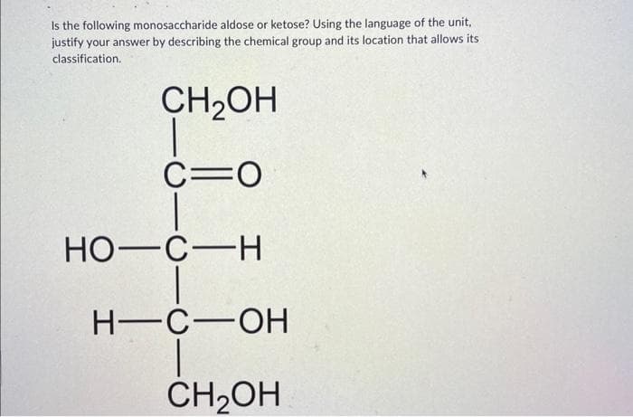 Is the following monosaccharide aldose or ketose? Using the language of the unit,
justify your answer by describing the chemical group and its location that allows its
classification.
CH₂OH
C=O
HO-C-H
H-C-OH
CH₂OH