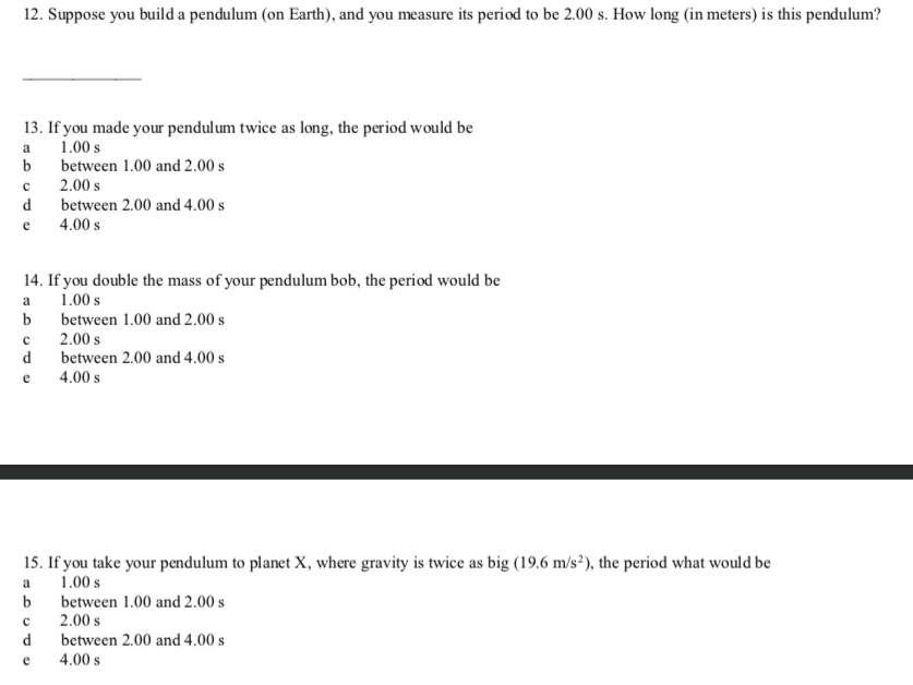 12. Suppose you build a pendulum (on Earth), and you measure its period to be 2.00 s. How long (in meters) is this pendulum?
13. If you made your pendulum twice as long, the period would be
a
1.00 s
b
between 1.00 and 2.00 s
2.00 s
d
between 2.00 and 4.00 s
e
4.00 s
14. If you double the mass of your pendulum bob, the period would be
1.00 s
a
b
between 1.00 and 2.00 s
2.00 s
d
between 2.00 and 4.00 s
e
4.00 s
15. If you take your pendulum to planet X, where gravity is twice as big (19.6 m/s²), the period what would be
a
1.00 s
b
between 1.00 and 2.00 s
2.00 s
d
between 2.00 and 4.00 s
e
4.00 s
