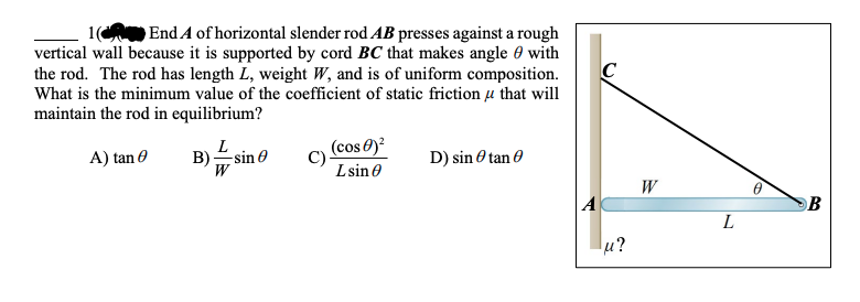 1( End A of horizontal slender rod AB presses against a rough
vertical wall because it is supported by cord BC that makes angle 0 with
the rod. The rod has length L, weight W, and is of uniform composition.
What is the minimum value of the coefficient of static friction u that will
maintain the rod in equilibrium?
C
A) tan 0
(cos 0)?
C)
D) sin O tan 0
-sin
Lsin e
W
L
