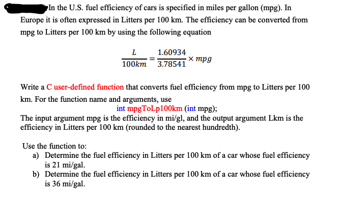 In the U.S. fuel efficiency of cars is specified in miles per gallon (mpg). In
Europe it is often expressed in Litters per 100 km. The efficiency can be converted from
mpg to Litters per 100 km by using the following equation
L 1.60934
100km 3.78541
х трд
Write a C user-defined function that converts fuel efficiency from mpg to Litters per 100
km. For the function name and arguments, use
int mpgToLp100km (int mpg);
The input argument mpg is the efficiency in mi/gl, and the output argument Lkm is the
efficiency in Litters per 100 km (rounded to the nearest hundredth).
Use the function to:
a) Determine the fuel efficiency in Litters per 100 km of a car whose fuel efficiency
is 21 mi/gal.
b) Determine the fuel efficiency in Litters per 100 km of a car whose fuel efficiency
is 36 mi/gal.
