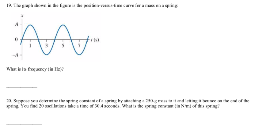 19. The graph shown in the figure is the position-versus-time curve for a mass on a spring:
t (s)
7
3
What is its frequency (in Hz)?
20. Suppose you determine the spring constant of a spring by attaching a 250-g mass to it and letting it bounce on the end of the
spring. You find 20 oscillations take a time of 30.4 seconds. What is the spring constant (in N/m) of this spring?
