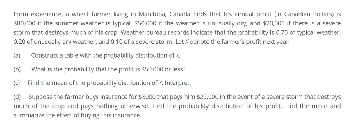 From experience, a wheat farmer living in Manitoba, Canada finds that his annual profit (in Canadian dollars) is
$80,000 if the summer weather is typical, $50,000 if the weather is unusually dry, and $20,000 if there is a severe
storm that destroys much of his crop. Weather bureau records indicate that the probability is 0.70 of typical weather,
0.20 of unusually dry weather, and 0.10 of a severe storm. Let X denote the farmer's profit next year
(a)
Construct a table with the probability distribution of X.
(b)
What is the probability that the profit is $50,000 or less?
(c) Find the mean of the probability distribution of X. Interpret.
(d) Suppose the farmer buys insurance for $3000 that pays him $20,000 in the event of a severe storm that destroys
much of the crop and pays nothing otherwise. Find the probability distribution of his profit. Find the mean and
summarize the effect of buying this insurance.

