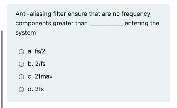 Anti-aliasing filter ensure that are no frequency
components greater than
entering the
system
O a. fs/2
O b. 2/fs
O c. 2fmax
O d. 2fs
