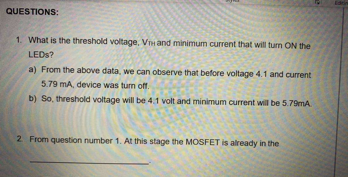 Editin
QUESTIONS:
1. What is the threshold voltage, VTH and minimum current that will turn ON the
LEDS?
a) From the above data, we can observe that before voltage 4.1 and current
5.79 mA, device was turn off.
b) So, threshold voltage will be 4.1 volt and minimum current will be 5.79mA.
2. From question number 1. At this stage the MOSFET is already in the
