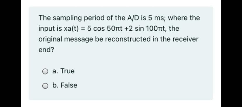 The sampling period of the A/D is 5 ms; where the
input is xa(t) = 5 cos 50nt +2 sin 100nt, the
original message be reconstructed in the receiver
end?
O a. True
O b. False
