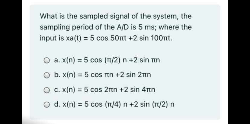 What is the sampled signal of the system, the
sampling period of the A/D is 5 ms; where the
input is xa(t) = 5 cos 50rt +2 sin 100rt.
O a. x(n) = 5 cos (TT/2) n +2 sin ttn
Ob. x(n) = 5 cos in +2 sin 2nn
O C. X(n) = 5 cos 2tn +2 sin 4Ttn
O d. x(n) = 5 cos (T/4) n +2 sin (T/2) n

