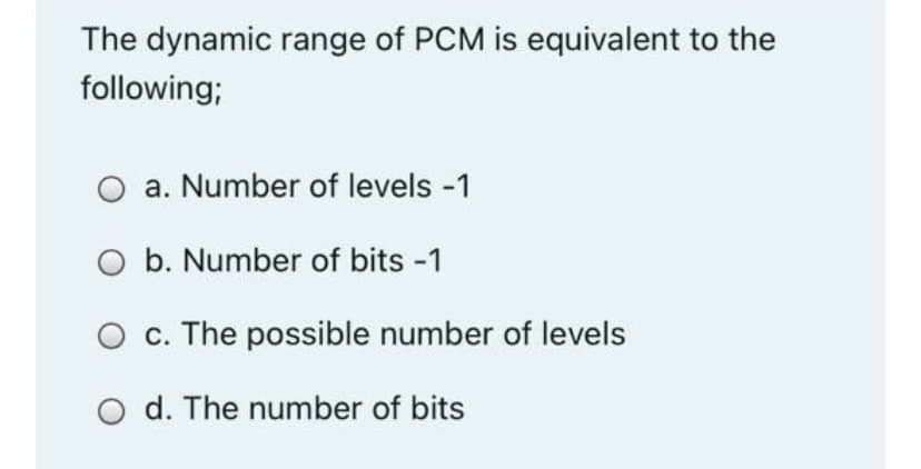The dynamic range of PCM is equivalent to the
following;
O a. Number of levels -1
O b. Number of bits -1
O c. The possible number of levels
d. The number of bits
