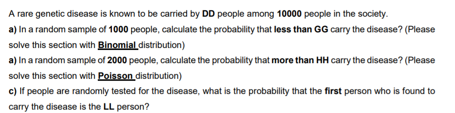 A rare genetic disease is known to be carried by DD people among 10000 people in the society.
a) In a random sample of 1000 people, calculate the probability that less than GG carry the disease? (Please
solve this section with Binomialdistribution)
a) In a random sample of 2000 people, calculate the probability that more than HH carry the disease? (Please
solve this section with Poisson distribution)
c) If people are randomly tested for the disease, what is the probability that the first person who is found to
carry the disease is the LL person?
