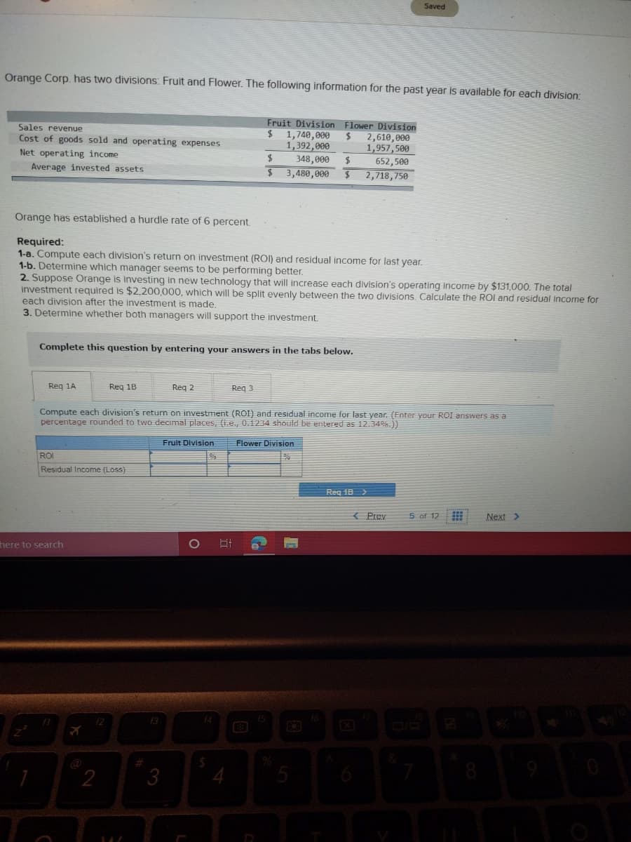 Saved
Orange Corp. has two divisions: Fruit and Flower. The following information for the past year is available for each division:
Fruit Division Flower Division
Sales revenue
Cost of goods sold and operating expenses
2$
1,740,000
2,610,000
1,957,500
652,500
1,392,000
Net operating income
$
348,000
Average invested assets
3,480,000
2,718,750
Orange has established a hurdle rate of 6 percent
Required:
1-a. Compute each division's return on investment (ROI) and residual income for last year.
1-b. Determine which manager seems to be performing better.
2. Suppose Orange is investing in new technology that will increase each division's operating Income by $131,000. The total
investment required is $2,200,000, which will be split evenly between the two divisions Calculate the ROI and residual Income for
each division after the investment is made.
3. Determine whether both managers will support the investment.
Complete this question by entering your answers in the tabs below.
Reg 1A
Reg 1B
Reg 2
Reg 3
Compute each division's return on investment (ROI) and residual income for last year. (Enter your ROI answers as a
percentage rounded to two decimal places, (i.e., 0.1234 should be entered as 12.34%.))
Fruit Division
Flower Division
ROI
Residual Income (Loss)
Reg 18 >
( Prey
5 of 12
Next >
here to search
f2
f3
2
3
