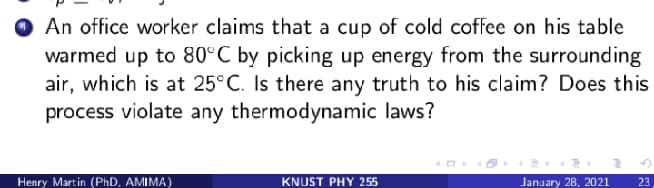 An office worker claims that a cup of cold coffee on his table
warmed up to 80°C by picking up energy from the surrounding
air, which is at 25°C. Is there any truth to his claim? Does this
process violate any thermodynamic laws?
Henry Martin (PhD, AMIMA)
KNUST PHY 255
January 28, 2021
23
