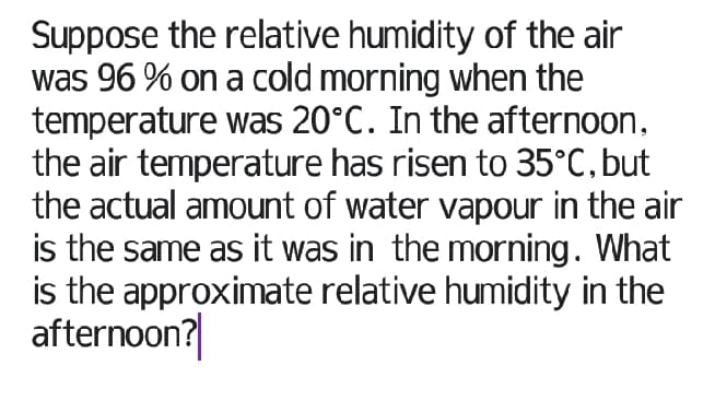 Suppose the relative humidity of the air
was 96 % on a cold morning when the
temperature was 20°C. In the afternoon,
the air temperature has risen to 35°C, but
the actual amount of water vapour in the air
is the same as it was in the morning. What
is the approximate relative humidity in the
afternoon?|
