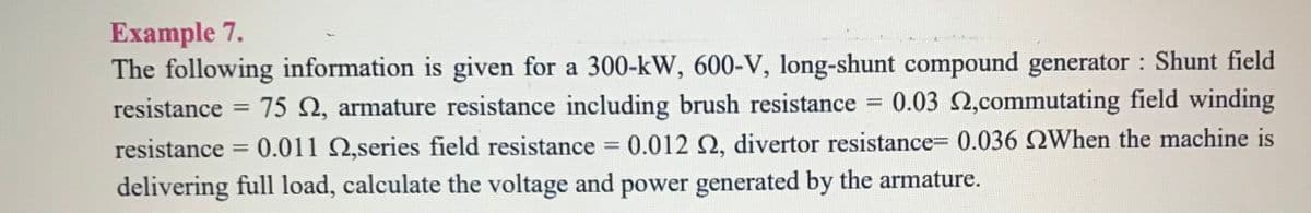 Example 7.
The following information is given for a 300-kW, 600-V, long-shunt compound generator Shunt field
resistance =
75 2, armature resistance including brush resistance 0.03 2,commutating field winding
%3D
%3D
resistance = 0.011 2,series field resistance = 0.012 2, divertor resistance= 0.036 QWhen the machine is
%3D
%3D
delivering full load, calculate the voltage and power generated by the armature.
