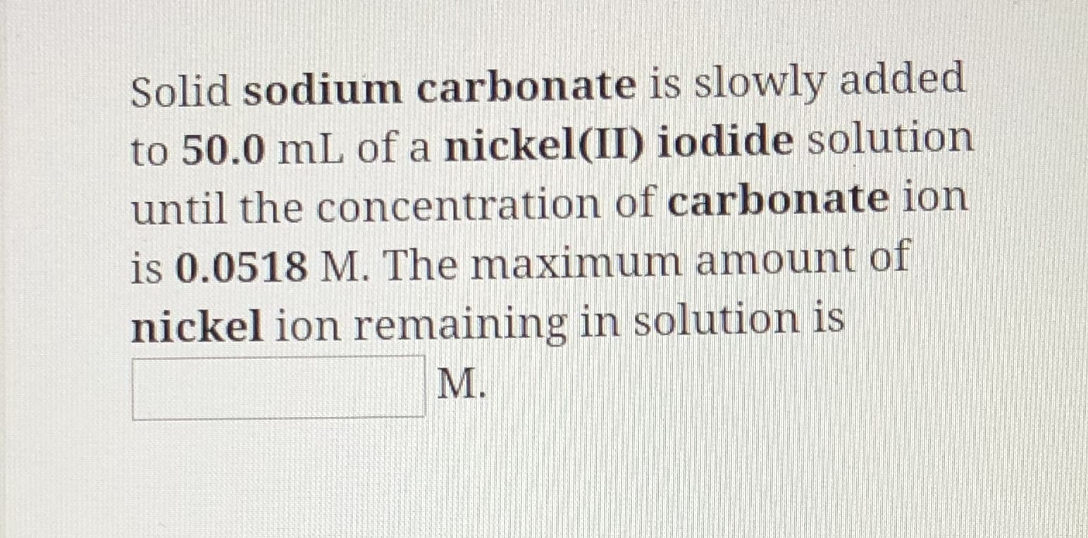 Solid sodium carbonate is slowly added
to 50.0 mL of a nickel(II) iodide solution
until the concentration of carbonate ion
is 0.0518 M. The maximum amount of
nickel ion remaining in solution is
М.
