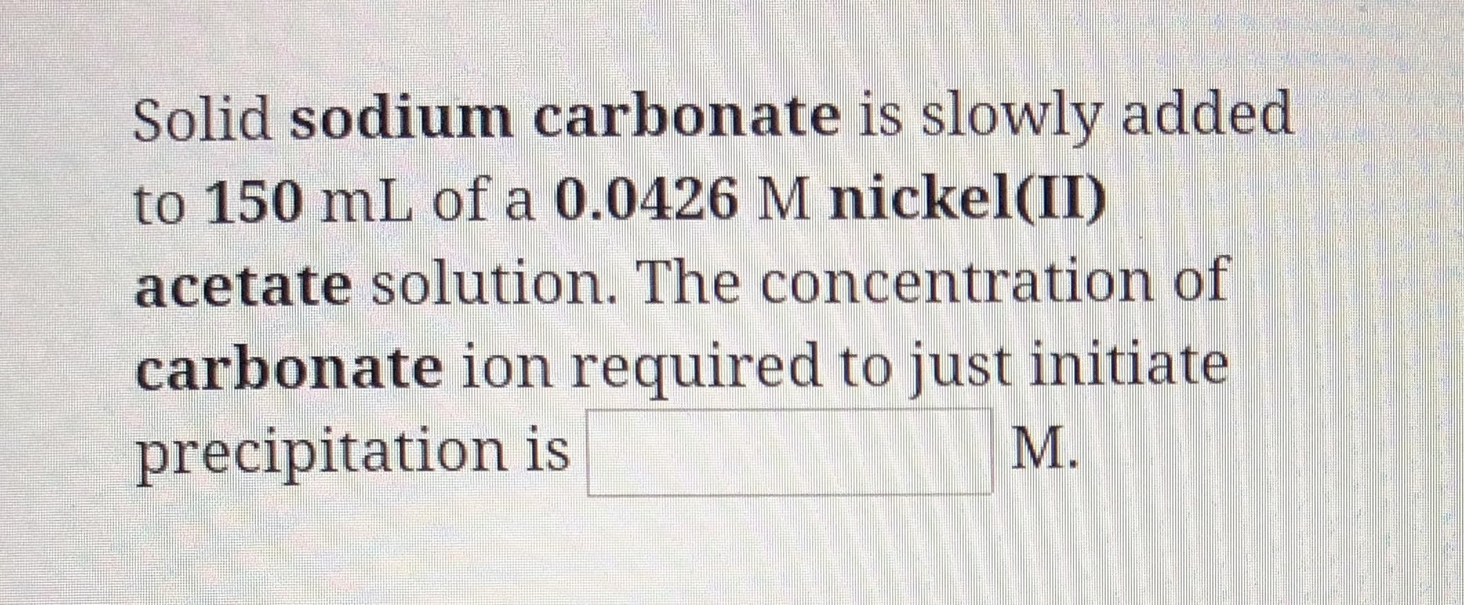Solid sodium carbonate is slowly added
to 150 mL of a 0.0426 M nickel(II)
acetate solution. The concentration of
carbonate ion required to just initiate
precipitation is
М.
