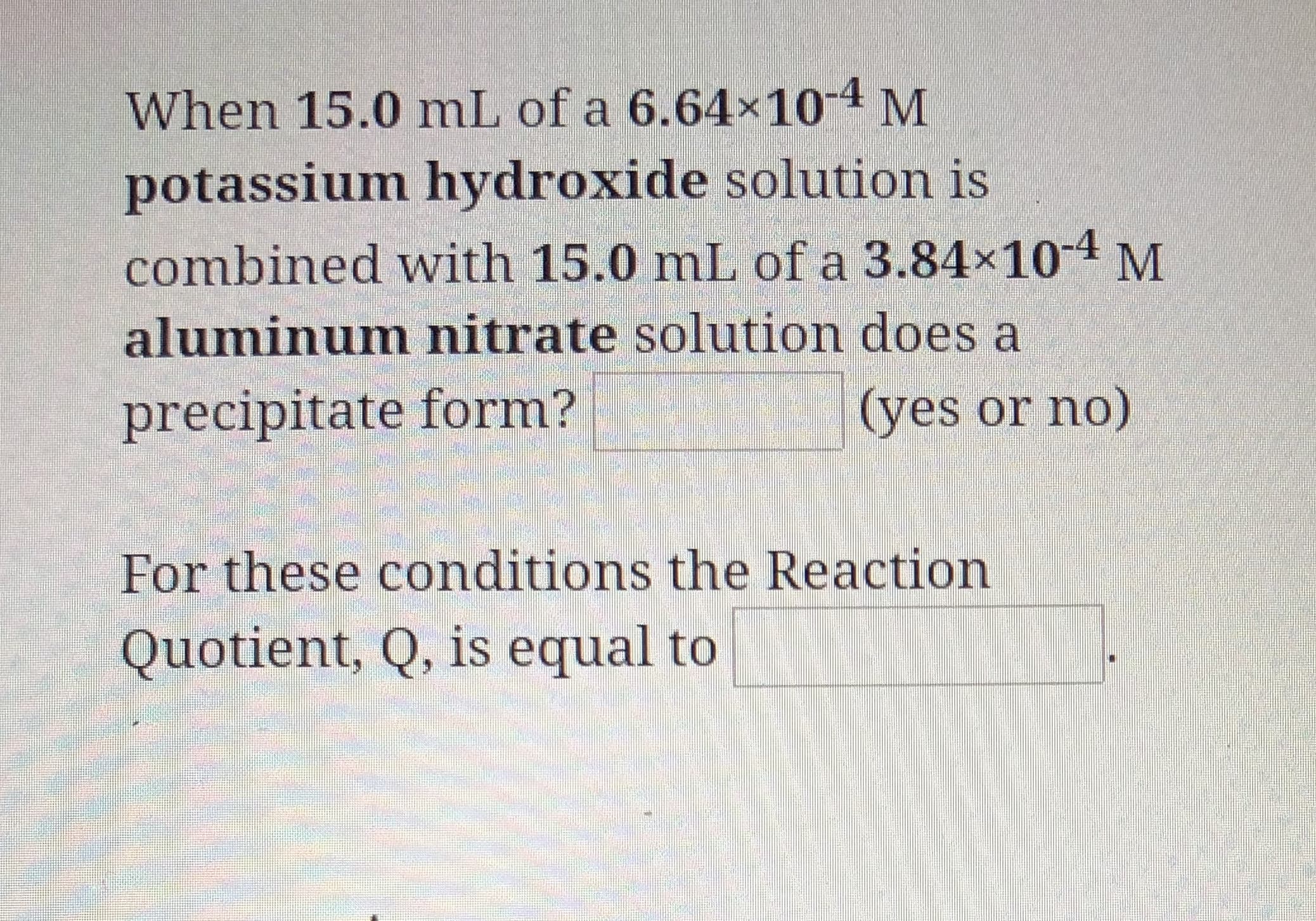 When 15.0 mL of a 6.64x104 M
potassium hydroxide solution is
combined with 15.0 mL of a 3.84x104 M
aluminum nitrate solution does a
(yes or no)
precipitate form?
For these conditions the Reaction
Quotient, Q, is equal to
