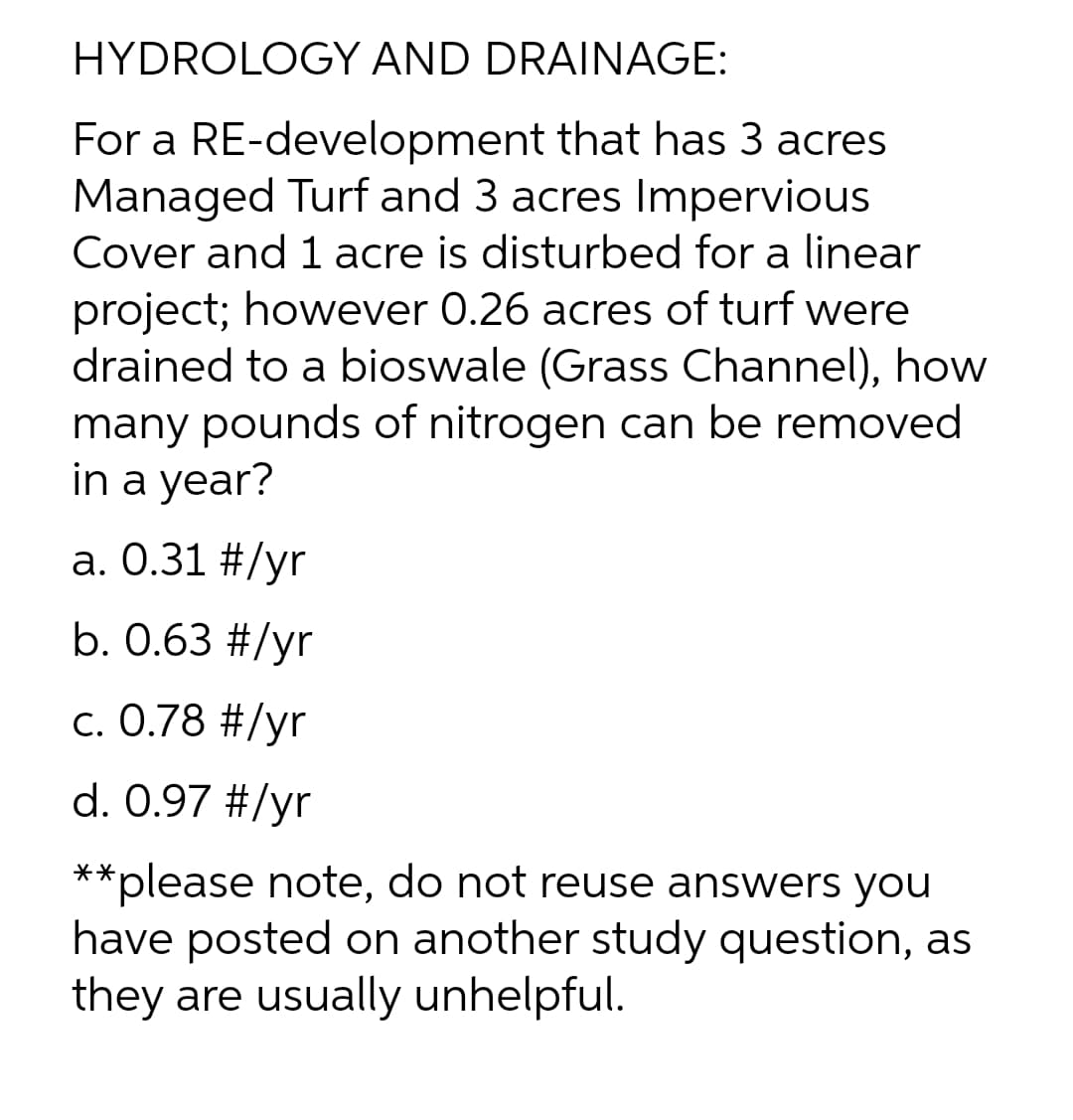 HYDROLOGY AND DRAINAGE:
For a RE-development that has 3 acres
Managed Turf and 3 acres Impervious
Cover and 1 acre is disturbed for a linear
project; however 0.26 acres of turf were
drained to a bioswale (Grass Channel), how
many pounds of nitrogen can be removed
in a year?
a. 0.31 #/yr
b. 0.63 #/yr
c. 0.78 #/yr
d. 0.97 #/yr
**please note, do not reuse answers you
have posted on another study question, as
they are usually unhelpful.
