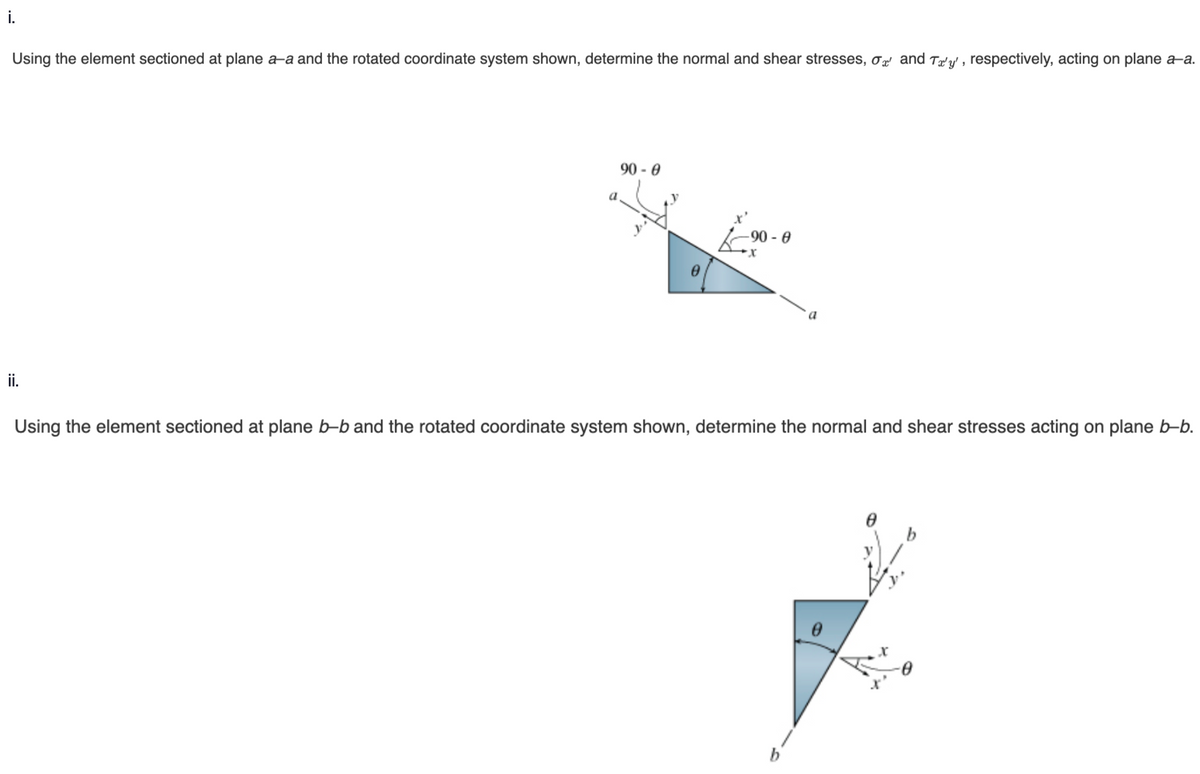 i.
Using the element sectioned at plane a-a and the rotated coordinate system shown, determine the normal and shear stresses, σ and Ta'y', respectively, acting on plane a-a.
ii.
a
90 - 0
⁹0
-90-0
x
Using the element sectioned at plane b-b and the rotated coordinate system shown, determine the normal and shear stresses acting on plane b-b.
0