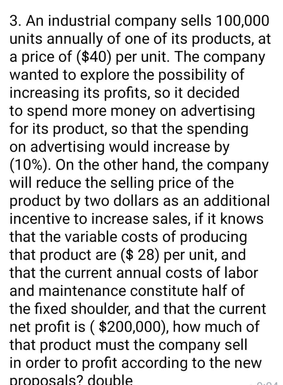 3. An industrial company sells 100,000
units annually of one of its products, at
a price of ($40) per unit. The company
wanted to explore the possibility of
increasing its profits, so it decided
to spend more money on advertising
for its product, so that the spending
on advertising would increase by
(10%). On the other hand, the company
will reduce the selling price of the
product by two dollars as an additional
incentive to increase sales, if it knows
that the variable costs of producing
that product are ($ 28) per unit, and
that the current annual costs of labor
and maintenance constitute half of
the fixed shoulder, and that the current
net profit is ( $200,000), how much of
that product must the company sell
in order to profit according to the new
proposals? double
