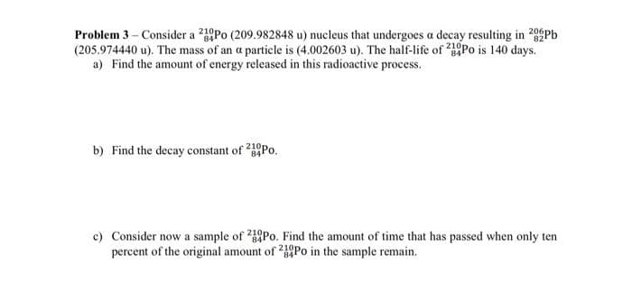 Problem 3 – Consider a 210Po (209.982848 u) nucleus that undergoes a decay resulting in 20 Pb
(205.974440 u). The mass of an a particle is (4.002603 u). The half-life of Po is 140 days.
a) Find the amount of energy released in this radioactive process.
b) Find the decay constant of 210Po.
84
c) Consider now a sample of 20Po. Find the amount of time that has passed when only ten
percent of the original amount of Po in the sample remain.
