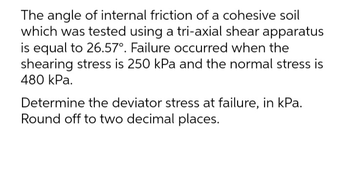 The angle of internal friction of a cohesive soil
which was tested using a tri-axial shear apparatus
is equal to 26.57°. Failure occurred when the
shearing stress is 250 kPa and the normal stress is
480 kPa.
Determine the deviator stress at failure, in kPa.
Round off to two decimal places.
