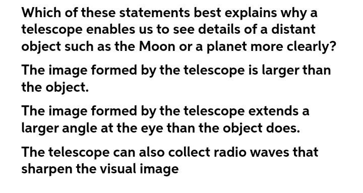 Which of these statements best explains why a
telescope enables us to see details of a distant
object such as the Moon or a planet more clearly?
The image formed by the telescope is larger than
the object.
The image formed by the telescope extends a
larger angle at the eye than the object does.
The telescope can also collect radio waves that
sharpen the visual image
