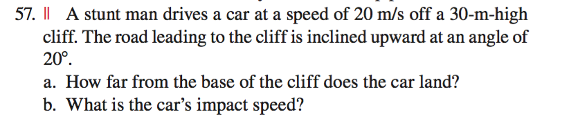57. || A stunt man drives a car at a speed of 20 m/s off a 30-m-high
cliff. The road leading to the cliff is inclined upward at an angle of
20°.
a. How far from the base of the cliff does the car land?
b. What is the car's impact speed?
