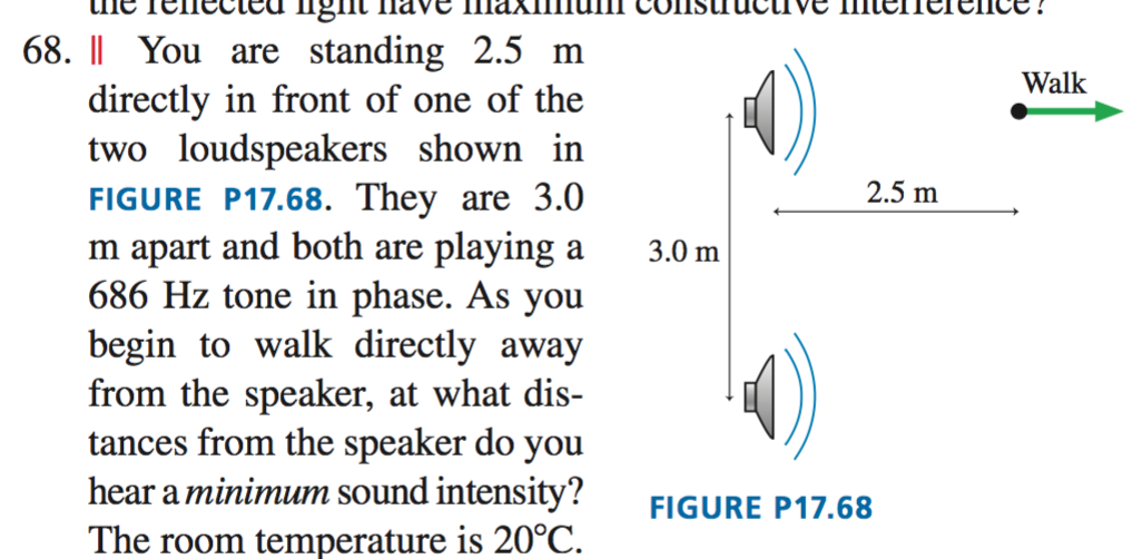 68. || You are standing 2.5 m
directly in front of one of the
two loudspeakers shown in
FIGURE P17.68. They are 3.0
m apart and both are playing a
686 Hz tone in phase. As you
begin to walk directly away
from the speaker, at what dis-
tances from the speaker do you
hear a minimum sound intensity?
Walk
2.5 m
3.0 m
FIGURE P17.68
The room temperature is 20°C.
