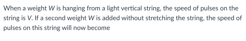 When a weight W is hanging from a light vertical string, the speed of pulses on the
string is V. If a second weight W is added without stretching the string, the speed of
pulses on this string will now become
