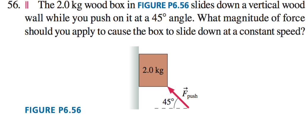 56. || The 2.0 kg wood box in FIGURE P6.56 slides down a vertical wood
wall while you push on it at a 45° angle. What magnitude of force
should you apply to cause the box to slide down at a constant speed?
2.0 kg
push
45°
FIGURE P6.56
