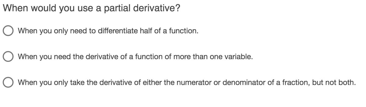 When would you use a partial derivative?
When you only need to differentiate half of a function.
When you need the derivative of a function of more than one variable.
When you only take the derivative of either the numerator or denominator of a fraction, but not both.
