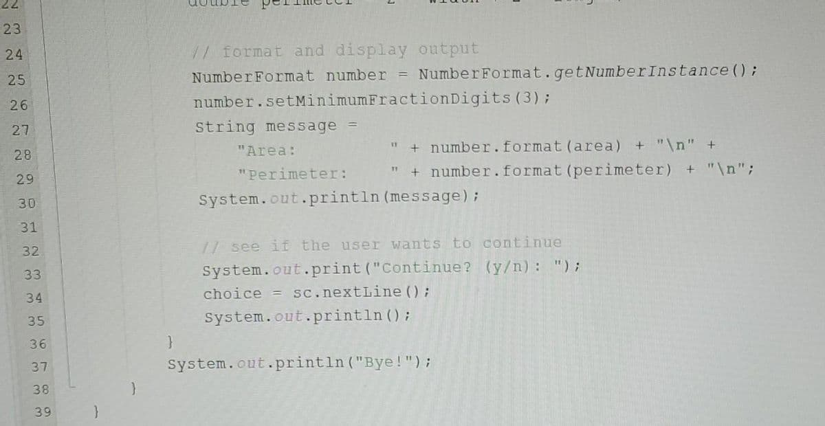 22
23
24
25
26
27
28
29
30
31
32
33
34
35
36
37
38
39
}
}
double
// format and display output
Number Format number = Number Format.getNumber Instance();
number.setMinimumFractionDigits (3);
String message =
"Area:
" + number.format (area) + "\n" +
" + number. format (perimeter) + "\n";
"Perimeter:
System.out.println (message);
// see if the user wants to continue
(y/n): ");
System.out.print("Continue?
choice = sc.nextLine();
System.out.println();
System.out.println("Bye!");