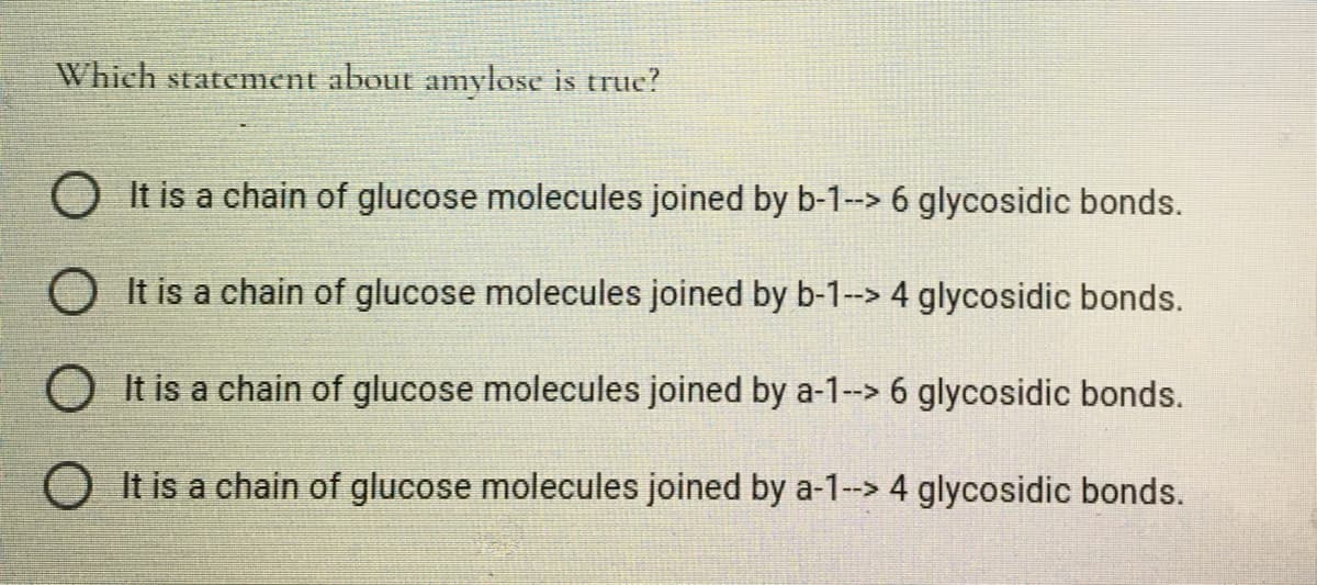 Which statement about amylose is truc?
O It is a chain of glucose molecules joined by b-1-> 6 glycosidic bonds.
O It is a chain of glucose molecules joined by b-1-> 4 glycosidic bonds.
O It is a chain of glucose molecules joined by a-1--> 6 glycosidic bonds.
O It is a chain of glucose molecules joined by a-1--> 4 glycosidic bonds.

