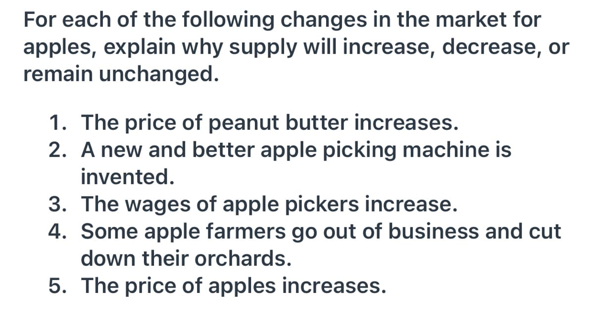 For each of the following changes in the market for
apples, explain why supply will increase, decrease, or
remain unchanged.
1. The price of peanut butter increases.
2. A new and better apple picking machine is
invented.
3. The wages of apple pickers increase.
4. Some apple farmers go out of business and cut
down their orchards.
5. The price of apples increases.
