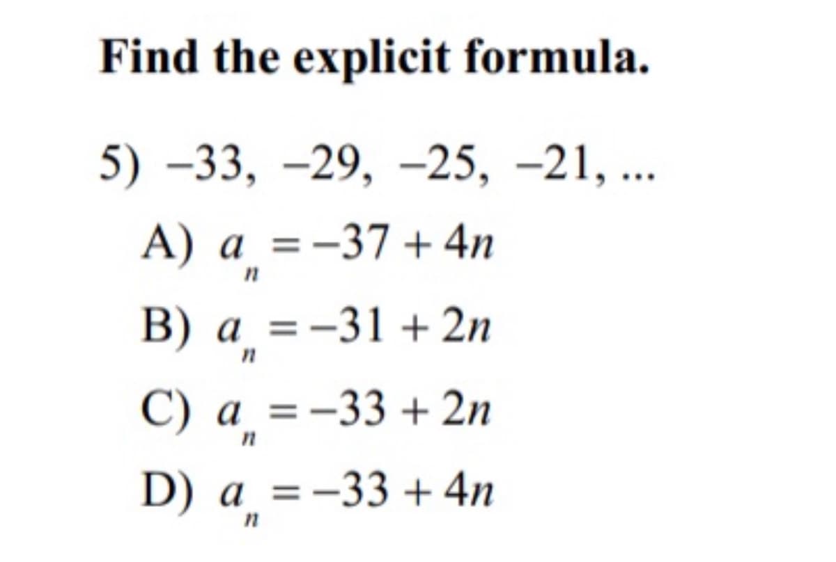 Find the explicit formula.
5) –33, –29, –25, –21, ..
А) а %3D-37 + 4n
a
В) а %3D—31 + 2n
С) а %3D-33 + 2n
D) а %3D-33 + 4n
