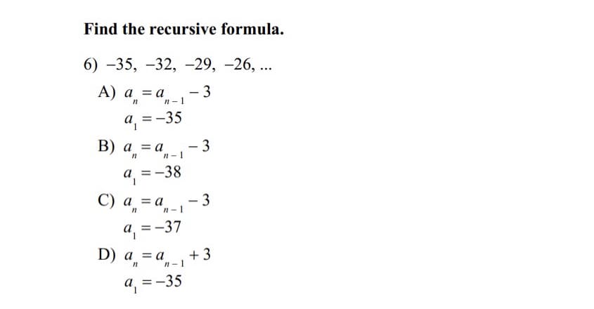 Find the recursive formula.
6) -35, -32, -29, -26, ...
А) а, 3а.
- 3
n n-1
a, =-35
= -
В) а %3D а
- 3
n-1
a = -
a =-38
C) a,=
- 3
a = a
n-1
a, =-37
D) a = a
+ 3
n-1
a =-35
