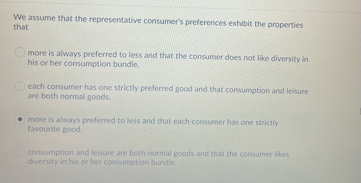 We assume that the representative consumer's preferences exhibit the properties
that
O more is always preferred to less and that the consumer does not like diversity in
his or her consumption bundle.
each consumer has one strictly preferred good and that consumption and leisure
are both normal goods.
more is always preferred to less and that each consumer has one strictly
favourite good.
consumption and leisure are both normal goods and that the consumer likes
diversity in his or her consumption bundle.
