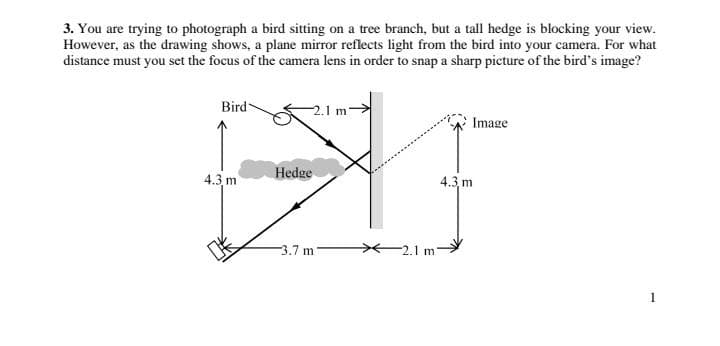 3. You are trying to photograph a bird sitting on a tree branch, but a tall hedge is blocking your view.
However, as the drawing shows, a plane mirror reflects light from the bird into your camera. For what
distance must you set the focus of the camera lens in order to snap a sharp picture of the bird's image?
Bird
2.1
Bl
Hedge
3.7 m 7
4.3 m
Image
4.3, m