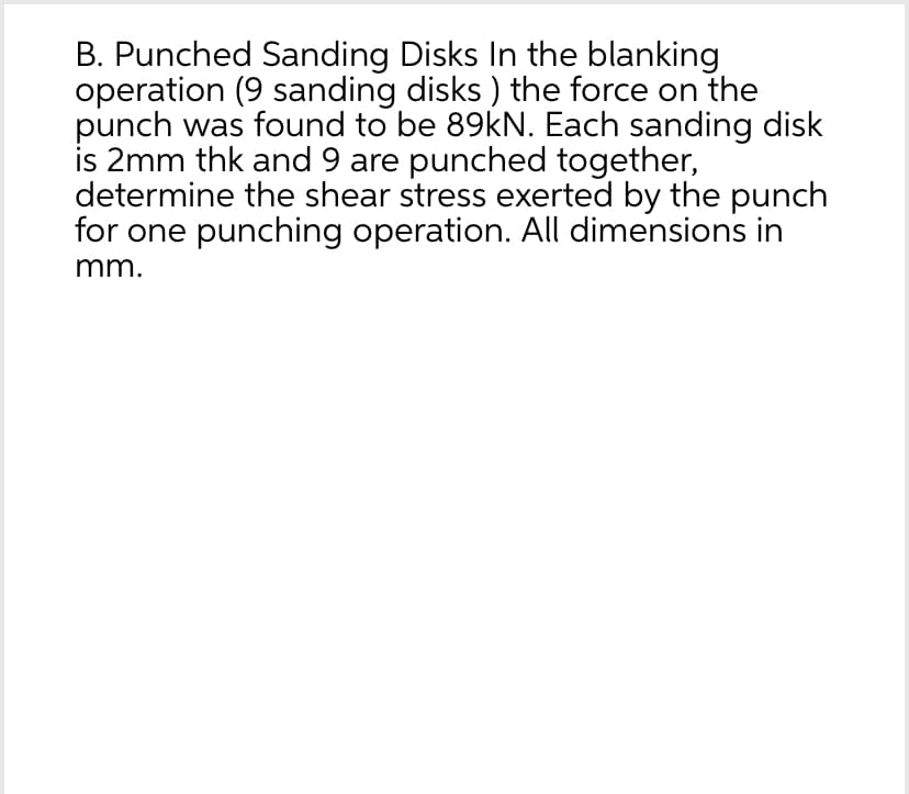B. Punched Sanding Disks In the blanking
operation (9 sanding disks) the force on the
punch was found to be 89kN. Each sanding disk
is 2mm thk and 9 are punched together,
determine the shear stress exerted by the punch
for one punching operation. All dimensions in
mm.