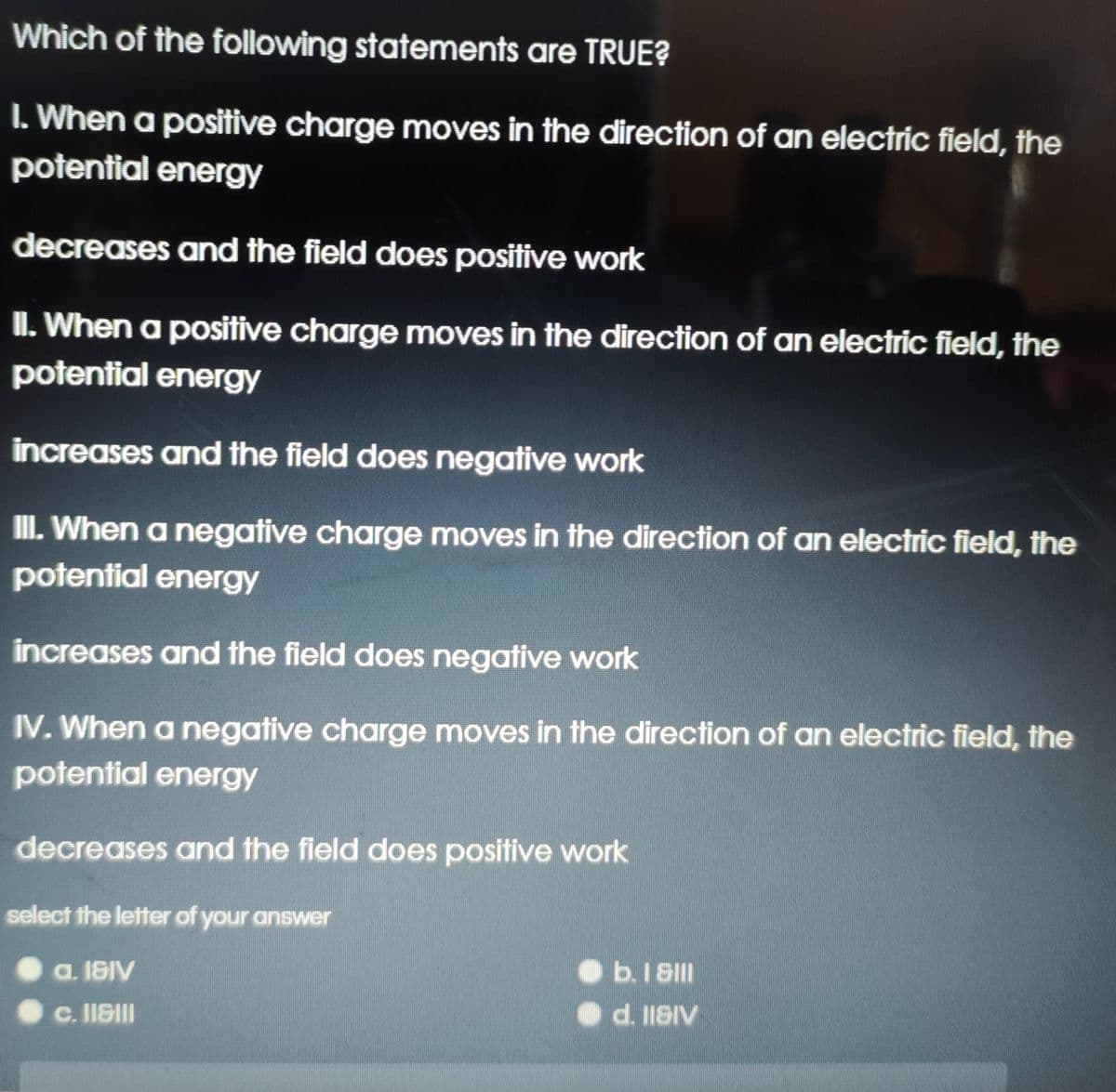 Which of the following statements are TRUE?
I. When a positive charge moves in the direction of an electric field, the
potential energy
decreases and the field does positive work
II. When a positive charge moves in the direction of an electric field, the
potential energy
increases and the field does negative work
II. When a negative charge moves in the direction of an electric field, the
potential energy
increases and the field does negative work
IV. When a negative charge moves in the direction of an electric field, the
potential energy
decreases and the field does positive work
select the letter of your answer
a. 18IV
b.I 8II
c. IISII
O d. IISIV
